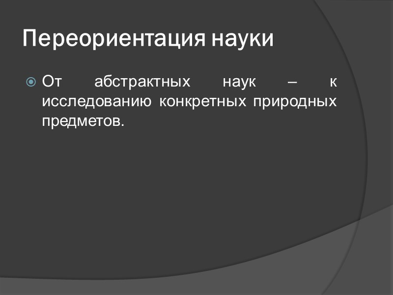 Переориентация науки От абстрактных наук – к исследованию конкретных природных предметов.